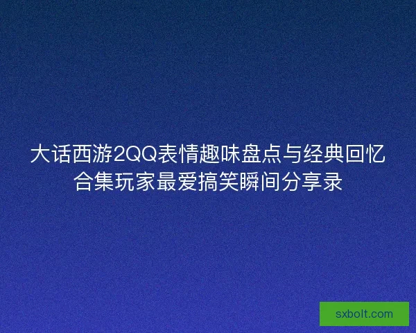 大话西游2QQ表情趣味盘点与经典回忆合集玩家最爱搞笑瞬间分享录