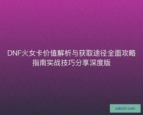 DNF火女卡价值解析与获取途径全面攻略指南实战技巧分享深度版
