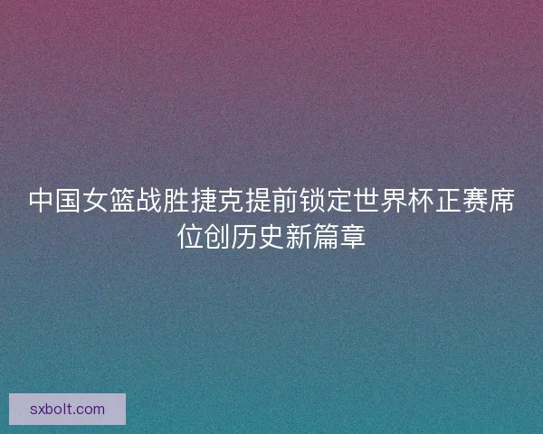 中国女篮战胜捷克提前锁定世界杯正赛席位创历史新篇章