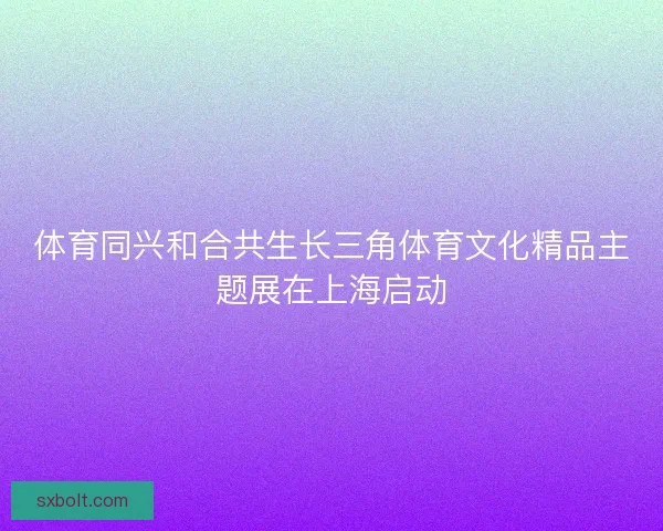 体育同兴和合共生长三角体育文化精品主题展在上海启动