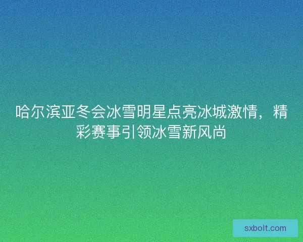 哈尔滨亚冬会冰雪明星点亮冰城激情，精彩赛事引领冰雪新风尚