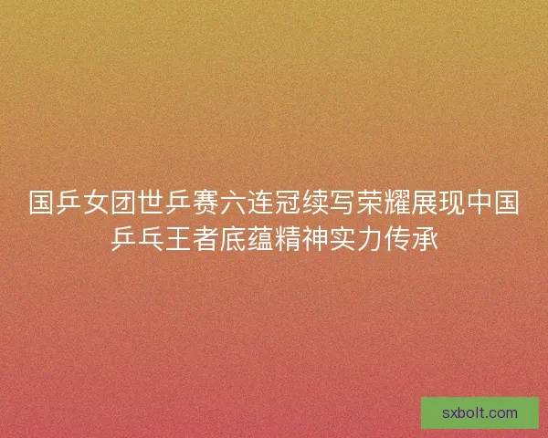 国乒女团世乒赛六连冠续写荣耀展现中国乒乓王者底蕴精神实力传承