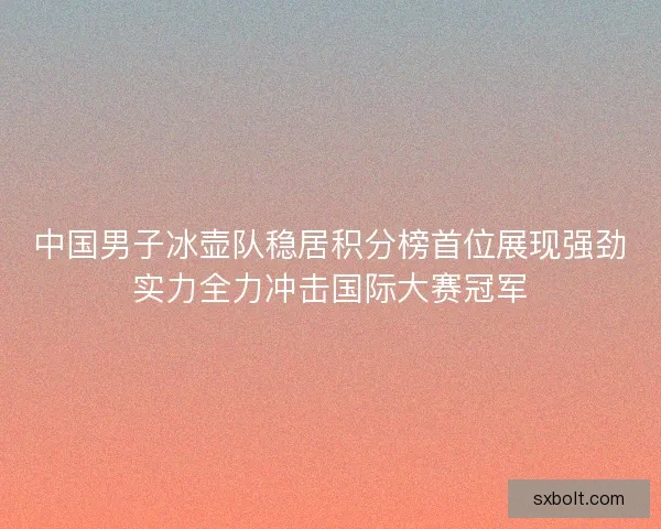 中国男子冰壶队稳居积分榜首位展现强劲实力全力冲击国际大赛冠军