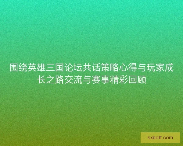 围绕英雄三国论坛共话策略心得与玩家成长之路交流与赛事精彩回顾